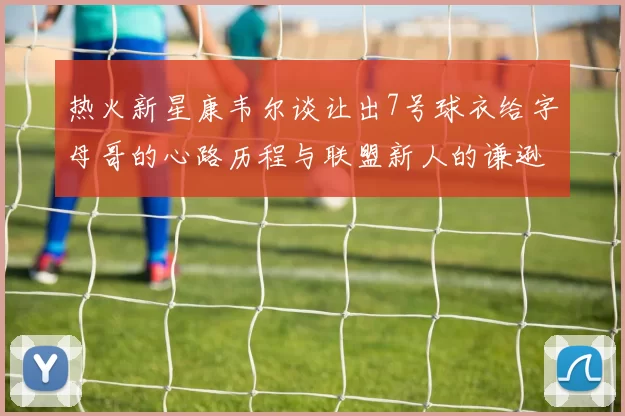 热火新星康韦尔谈让出7号球衣给字母哥的心路历程与联盟新人的谦逊态度