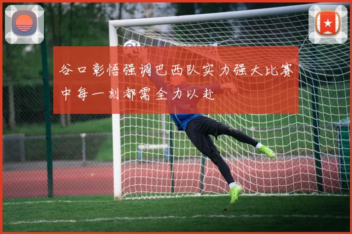 谷口彰悟强调巴西队实力强大比赛中每一刻都需全力以赴