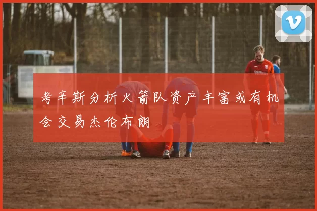 考辛斯分析火箭队资产丰富或有机会交易杰伦布朗